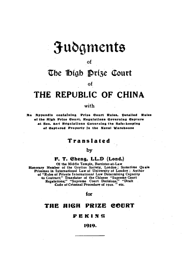 handle is hein.beal/judhpc0001 and id is 1 raw text is: 3u     ments
of
Zbe 1IO rfty3 Court
of

THE REPUBLIC OF CHINA
with
Ru Rppendix containing     Prize eourt Rules. Detailed Rules
o the High Prize court, Regulations Governing Capture
at Sea' ani Regulations Governing the Safe.keeping
of Captured Property In the Naval Warehouse
Translated
by
F. T. eheng, LL.D         (Lond.)
Of the Middle Temple. Barrister-at-Law
Honorary Member of the Grotizs Society, London; Sometime Quais
Prizeman in International Law of University of London ; Author
of Rules of Private international Law Determining Capacity
to Contract; Translator of the Chinese Supreme Court
Reglations;, Supreme Court Decisions; Draft
Code of Criminal Procedure of x91o.  etc.
for

THE HNIGH

PRIZE eOURT

PB KIN

1919.



