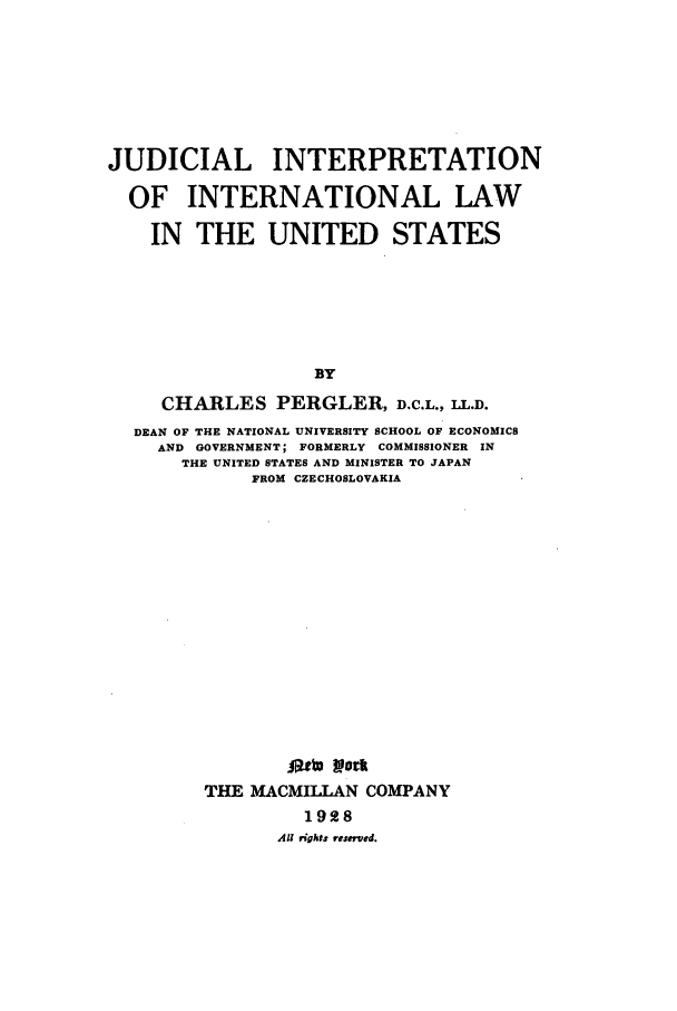 handle is hein.beal/judintl0001 and id is 1 raw text is: JUDICIAL INTERPRETATION
OF INTERNATIONAL LAW
IN THE UNITED STATES
BY
CHARLES PERGLER, D.C.L., LL.D.
DEAN OF THE NATIONAL UNIVERSITY SCHOOL OF ECONOMICS
AND GOVERNMENT; FORMERLY COMMISSIONER IN
THE UNITED STATES AND MINISTER TO JAPAN
FROM CZECHOSLOVAKIA
Otto Yrk
THE MACMILLAN COMPANY
1928
All rights reserved.



