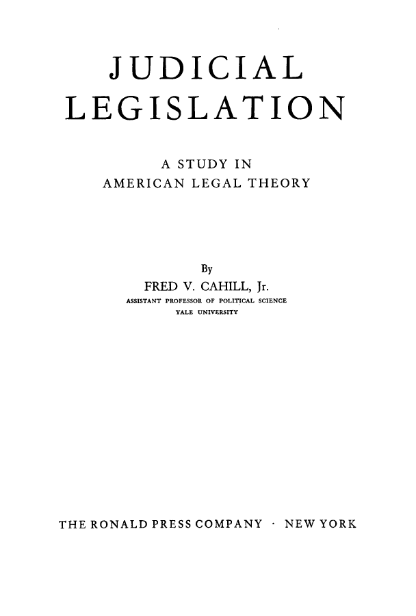 handle is hein.beal/judlealt0001 and id is 1 raw text is: 



     JUDICIAL


LEGISLATION


          A STUDY IN
    AMERICAN LEGAL THEORY





              By
        FRED V. CAHILL, Jr.
      ASSISTANT PROFESSOR OF POLITICAL SCIENCE
           YALE UNIVERSITY


THE RONALD PRESS COMPANY  NEW YORK


