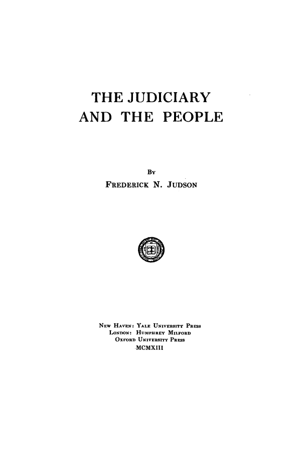 handle is hein.beal/judpeo0001 and id is 1 raw text is: THE JUDICIARY
AND THE PEOPLE
By
FREDERICK N. JUDSON

NEW HAVEN: YALE UNIVERSITY PRESS
LONDON: HUMPHREY MILFORD
OXFORD UNIVERsrrY PRESS
.MCMXIII


