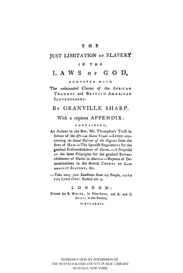 handle is hein.beal/julimis0001 and id is 1 raw text is: T H E

JUST LIMITATION oF SLAVERY
I N   THE
L A W S oF G O D,
COMPARED WITH
The unbounded Claims of the AFRICAN
TRADERS and BRITiSH AMERICAN
SLAVEHOLDERS.
By GRANVILLE SHARP.
With a copious APPENDIX:
CONTAINING,'
An Anfwer to the Rev. Mr. Thompfon's Tra& in
favour of the African Slave Trade.-Letters con-
cerning the lineal Decent of the Negroes from the
Sons of HA.-The Spanifh Regulations for the
gradual Enfranchifement of Slaves.-A Propofal
on the fame Principles for the gradual Enfran-
chifement of Slaves in America.-Reports of De-
terminations in the feveral COURTS oF LAW
AGAINST SLAVERY, &C.
---Take away your Exa&ions from my People, SAITH
THE LORD GOD! Ezekiel xlv. 9.
L 0 N D 0 N:
Printed for B, WlITe, in Fleet-Street, and E. and C.
DILLY, in the Poultry.
M. D CC. LX XVI.
REPRODUCTION BY PERMISSION OF
THE BUFFALO & ERIE COUNTY PUBLIC LIBRARY
BUFFALO, NEW YORK


