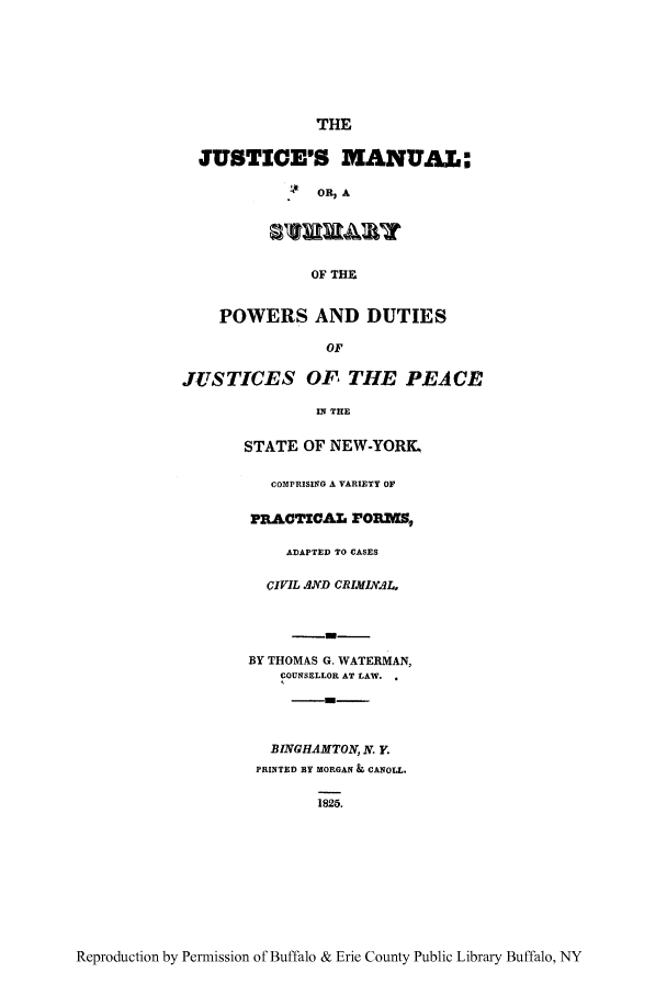 handle is hein.beal/jumanpd0001 and id is 1 raw text is: THE
JUSTICE'S MANUAL:
. $OR, A
OF THE
POWERS AND DUTIES
OF
JUSTICES OF THE PEACE
IN THE
STATE OF NEW-YORK.
COMPRISING A VARIETY OF
PRACTICAL rO3M',,
ADAPTED TO CASES
CIVIL AND CRIMIN L,
BY THOMAS G. WATERMAN,
COUNSELLOR AT LAW.
BINGHAMTON, N. Y.
PRINTED BY MORGAN & CANOLL.
1825.

Reproduction by Permission of Buffalo & Erie County Public Library Buffalo, NY



