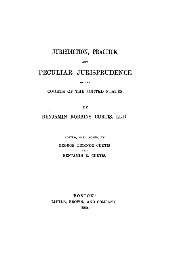 handle is hein.beal/juprap0001 and id is 1 raw text is: JURISDICTION, PRACTICE,
AND
PECULIAR JURISPRUDENCE
OF THE
COURTS OF THE UNITED STATES.
BY
BENJAMIN ROBBINS CURTIS, LL.D.

EDITED, WIThI NOTES, BY
GEORGE TICKNOR CURTIS
AD
BENJAMIN R. CURTIS.
BOSTON:
LITTLE, BROWN, AND COMPANY.
1880.


