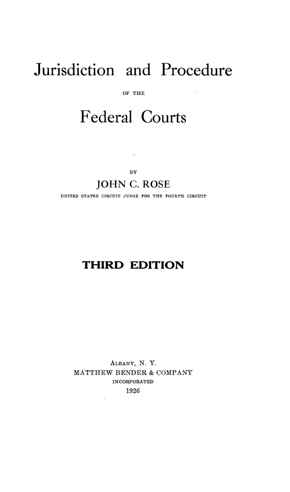 handle is hein.beal/juprofdc0001 and id is 1 raw text is: 






Jurisdiction


OF THE


Courts


       JOHN C. ROSE
UNITED STATES CIRCUIT JUDGE FOR THE FOURTH CIRCUIT







    THIRD EDITION









          ALBANY, N. Y.
   MATTHEW BENDER & COMPANY
          INCORPORATED
             1926


and Procedure


Federal



