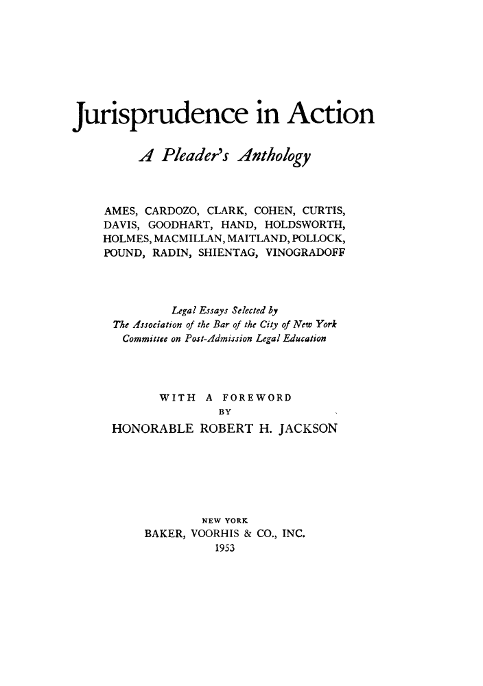 handle is hein.beal/juractpa0001 and id is 1 raw text is: Jurisprudence in Action
A Pleader's Anthology
AMES, CARDOZO, CLARK, COHEN, CURTIS,
DAVIS, GOODHART, HAND, HOLDSWORTH,
HOLMES, MACMILLAN, MAITLAND, POLLOCK,
POUND, RADIN, SHIENTAG, VINOGRADOFF
Legal Essays Selected by
The Association of the Bar of the City of New York
Committee on Post-Admission Legal Education
WITH A FOREWORD
BY
HONORABLE ROBERT H. JACKSON

NEW YORK
BAKER, VOORHIS & CO., INC.
1953


