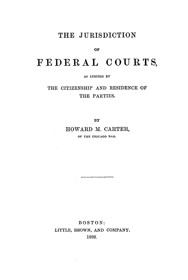 handle is hein.beal/jurfed0001 and id is 1 raw text is: THE JURISDICTION
OF
FEDERAL COURTS,
AS LIMITED BY
THE CITIZENSHIP AND RESIDENCE OF
THE PARTIES.
BY
HOWARD M. CARTER,
OF THE CHICAGO BAR.
BOSTON:
LITTLE, BROWN, AND COMPANY.
1899.



