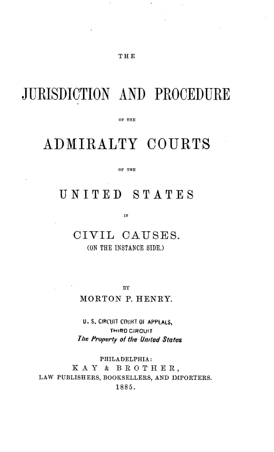 handle is hein.beal/jurpadmctv0001 and id is 1 raw text is: 





THE


JURISDICTION AND PROCEDURE


                 OF THE


    ADMIRALTY COURTS


                 OF THE


UNITED


STATES


CIVIL CAUSES.
  (ON THE INSTANCE SIDE.)




         BY
 MORTON P. HENRY.


        U. S. CIRClIT CM IT 01 APPLALS,
            TH;RO CIRCUIT
       The Property of the United Statos

           PHILADELPHIA:
      KAY   & BROTHER,
LAW PUBLISHERS, BOOKSELLERS, AND IMPORTERS.
             1885.


