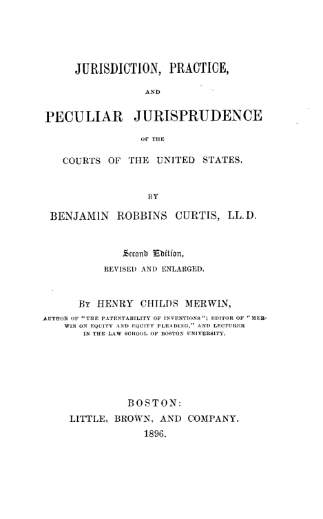 handle is hein.beal/jurpecisd0001 and id is 1 raw text is: 





      JURISDICTION, PRACTICE,

                  AND


PECULIAR JURISPRUDENCE

                  OF HE

    COURTS OF THE UNITED STATES,


                   BY

 BENJAMIN    ROBBINS CURTIS, LL.D.



               %conb jabition,
           REVISED AND ENLARGED.


      By HENRY CHILDS MERWIN,
AUTHOR OF THE PTENTABILITY OF INVENTIONS; EDITOR OF  MER-
    WIN ON EQUITrv AND QUITY PLEADING, AND LECTURER
       IN THE LAW SCHOOL OF BOSTON UNIVERSITY.






               BOSTON:
     LITTLE, BROWN, AND COMPANY.
                  1896.


