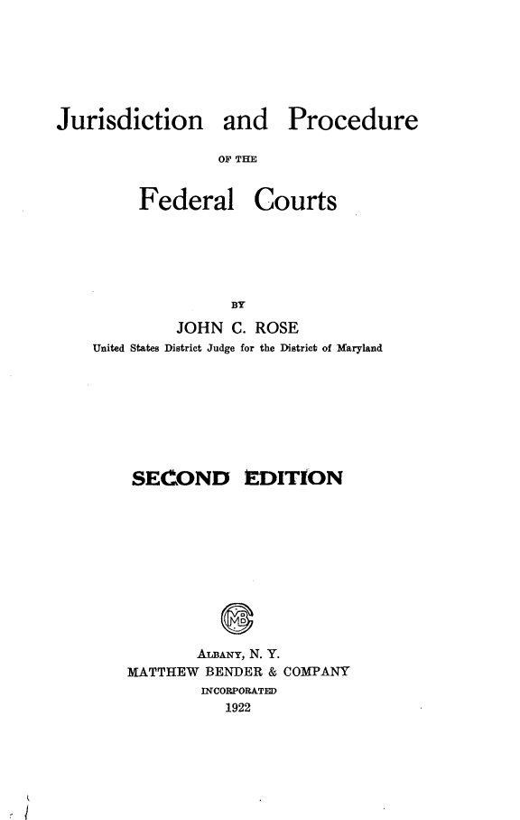 handle is hein.beal/jurpfdcts0001 and id is 1 raw text is: 





Jurisdiction and


OF THE


Federal


Courts


         JOHN C. ROSE
United States District Judge for the District of Maryland






    SECOND EDITION






              S

           ALBANY, N. Y.
    MATTHEW BENDER & COMPANY
            INCORPORATED
              1922


Procedure


