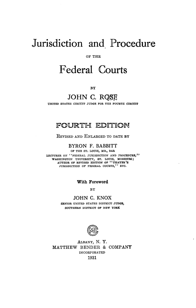 handle is hein.beal/jurspfedct0001 and id is 1 raw text is: 











Jurisdiction and Procedure


                      OF THE



           Federal Courts



                       BY


        JOHN C. RQSJj
 UNITED STATES CIRCUIT JUDGE FOR THE FOURTH CIRCUIT





    FOURTH EDIIiON


    REVISED AND ENLARGED TO DATE BY

         BYRON   F. BABBITT
         OF THE ST. LOUIS, MO., BAR
LECTURER ON ''FEDERAL JURISDICTION AND PROCEDURE,
  WASHINGTON UNIVERSITY, ST. LOUIS, MISSOURI;
    AUTHOR OF REVISED EDITION OF THAYER'S
    JURISDICTION OF FEDERAL COURTS, ETC.



            With Foreword

                 BY

           JOHN  C. KNOX
      SENIOR UNITED STATES DISTRICT JUDGE,
      SOUTHERN DISTRICT OF NEW YORK


          ALBANY, N. Y.
MATTHEW BENDER & COMPANY
           INCORPORATED
              1931


