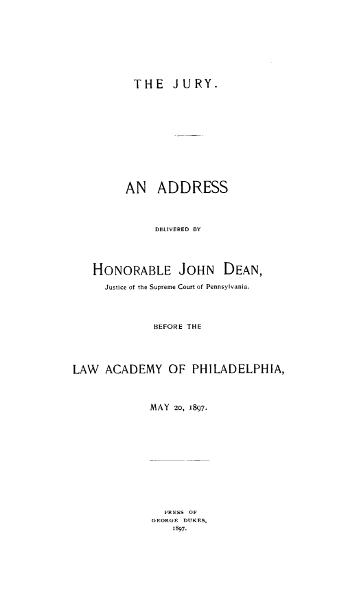 handle is hein.beal/juryanad0001 and id is 1 raw text is: THE JURY.
AN ADDRESS
DELIVERED BY
HONORABLE JOHN DEAN,
Justice of the Supreme Court of Pennsylvania.
BEFORE THE
LAW ACADEMY OF PHILADELPHIA,
MAY 20, 1897.
PRESS OF
GEORGE DUKES,
1897.


