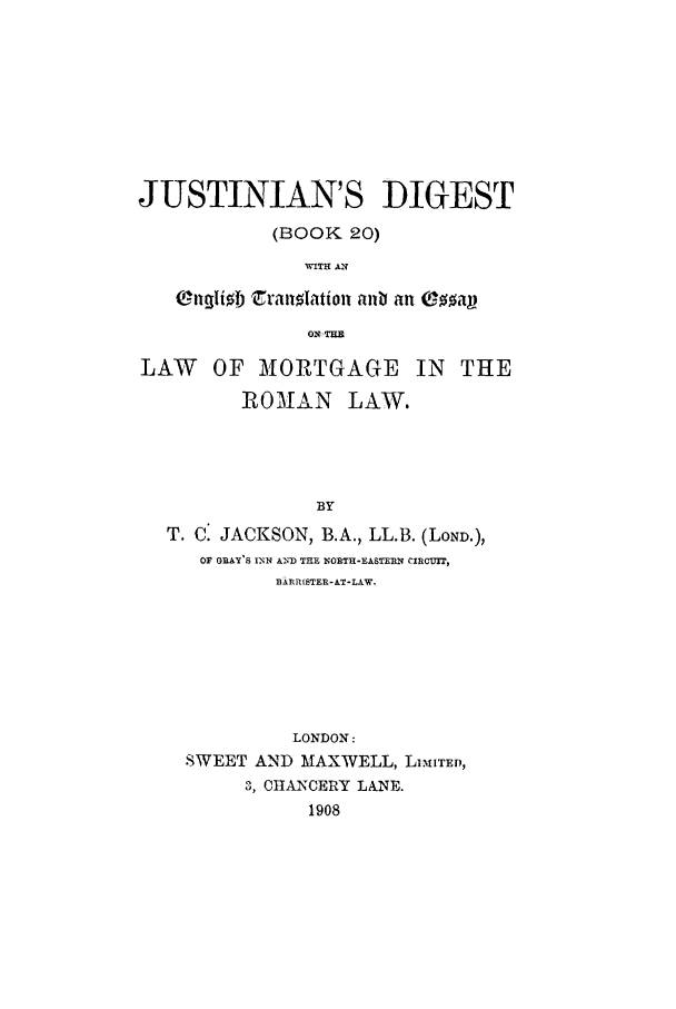 handle is hein.beal/justdg0001 and id is 1 raw text is: 









JUSTINIAN'S DIGEST

            (BOOK 20)
               WITH AE

   Ongli  Zranolation anb an *ap

               0O1 THE

LAW OF MORTGAGE IN THE

         ROMAN LAW.




                BY
   T. C. JACKSON, B.A., LL.B. (LOND.),
      OF GRAY'S INN AND THE NORTH-EASTERN CIRC ,IT,
            BARRISTER-AT-LAW.


          LONDON:
SWEET AND MAXWELL, LIMITED,
     3, CHANCERY LANE.
           1908


