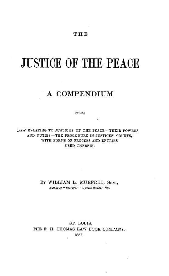handle is hein.beal/justpcmd0001 and id is 1 raw text is: 






THE


JUSTICE OF THE PEACE






          A COMPENDIUM



                    OF THE



1IAW RPL&TING TO JUSTICES OF THE PEACE-THEIR POWERS
   AND DUTIES-THE PROCEDURE IN JUSTICES' COURTS,
         WITH FORMS OF PROCESS AND ENTRIES
                 USED THEREIN.


   By WILLIAM L. MURFREE, SEN.,
      Author of  Sheriffs,  Official Donds, Etc.







             ST. LOUIS,
THE F. H. THOMAS LAW BOOK COMPANY.
               1886.


