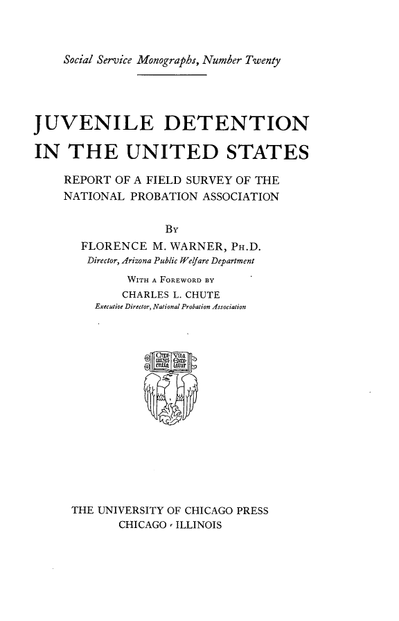 handle is hein.beal/jvdetus0001 and id is 1 raw text is: 



    Social Service Monographs, Number Twenty




JUVENILE DETENTION

IN   THE UNITED STATES

     REPORT OF A FIELD SURVEY OF THE
     NATIONAL PROBATION  ASSOCIATION


                    By
       FLORENCE   M. WARNER, PH.D.
       Director, Arizona Public Welfare Department
              WITH A FOREWORD BY
              CHARLES L. CHUTE
         Executive Director, National Probation Association
















      THE UNIVERSITY OF CHICAGO PRESS
             CHICAGO, ILLINOIS


