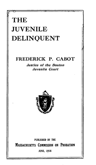 handle is hein.beal/jvldlqt0001 and id is 1 raw text is: 


THE

JUVENILE

DELINQUENT



  FREDERICK P. CABOT
      Justice of the Boston
         Juvenile Court













         PUBLISHED BY THE
  MASSACHUSErfS COMMISSION ON PROBATION
           JUNE, 1918


