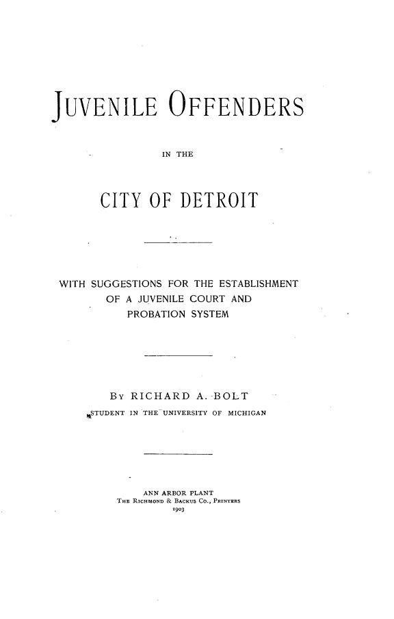 handle is hein.beal/jvofcdt0001 and id is 1 raw text is: 









JUVENILE OFFENDERS



                IN THE




       CITY OF DETROIT


WITH SUGGESTIONS FOR THE ESTABLISHMENT
       OF A JUVENILE COURT AND
          PROBATION SYSTEM







        By RICHARD A. BOLT
    WSTUDENT IN THE UNIVERSITY OF MICHIGAN







             ANN ARBOR PLANT
         THE RICHMOND & BACKUS CO., PRINTERS
                 1903


