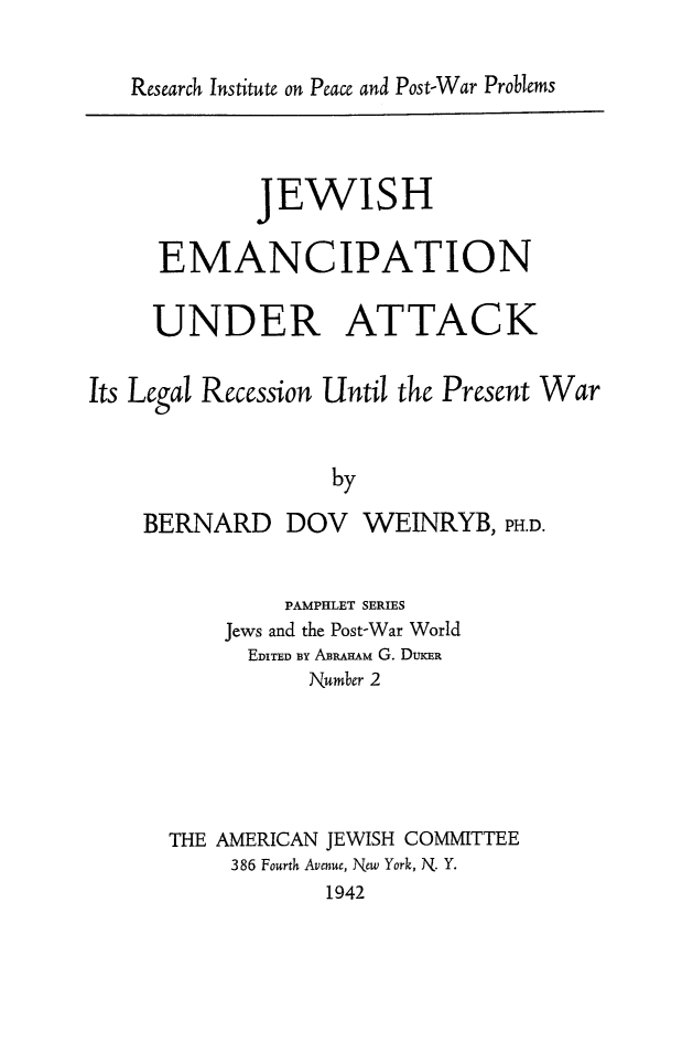 handle is hein.beal/jwemncat0001 and id is 1 raw text is: 


Research Institute on Peace and Post-War Problems


             JEWISH

     EMANCIPATION

     UNDER ATTACK


Its Legal Recession Until the Present War


                  by

    BERNARD DOV WEINRYB, PH.D.


         PAMPHLET SERIES
    Jews and the Post-War World
      EDITED BY ABRAHAm G. DUKER
          Number 2






THE AMERICAN JEWISH COMMITTEE
     386 Fourth Avenue, New York, N. Y.
            1942


