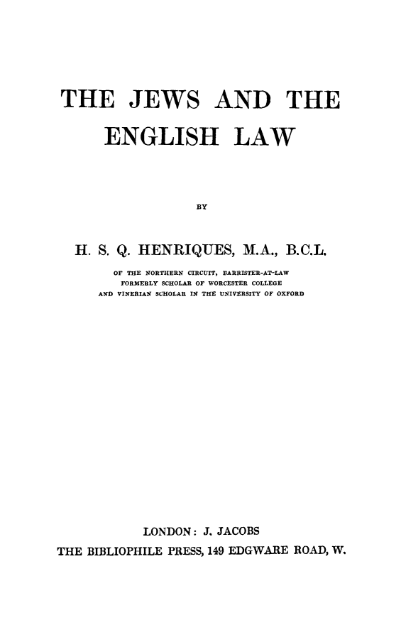 handle is hein.beal/jwengl0001 and id is 1 raw text is: THE JEWS AND THE
ENGLISH LAW
BY
H. S. Q. HENRIQUES, M.A., B.C.L.

OF THE NORTHERN CIRCUIT, BARRISTER-AT-LAW
FORMERLY SCHOLAR OF WORCESTER COLLEGE
AND VINERIAN SCHOLAR IN THE UNIVERSITY OF OXFORD
LONDON: J. JACOBS

THE BIBLIOPHILE PRESS, 149 EDGWARE ROAD, W.


