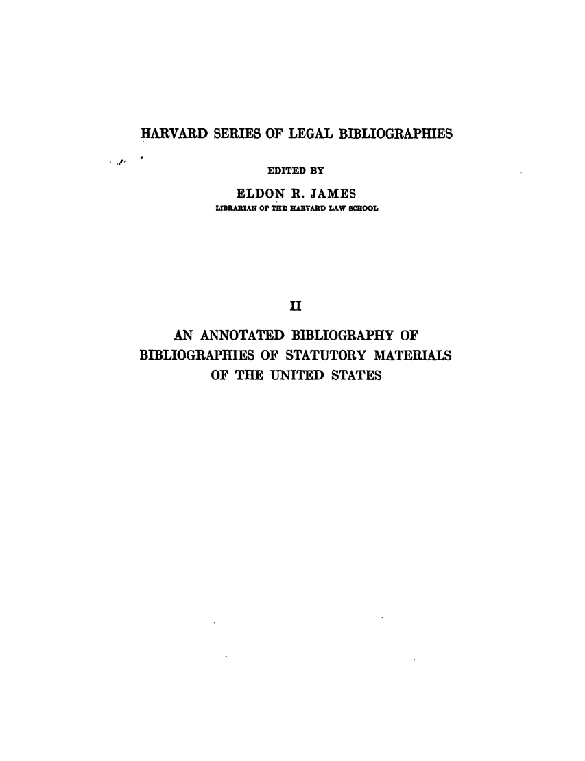 handle is hein.beal/keit0001 and id is 1 raw text is: HARVARD SERIES OF LEGAL BIBLIOGRAPHIES
EDITED BY

ELDON R. JAMES
LIBRARIAN OF THE HARVARD LAW SCHOOL
II

AN ANNOTATED BIBLIOGRAPHY OF
BIBLIOGRAPHIES OF STATUTORY MATERIALS
OF THE UNITED STATES


