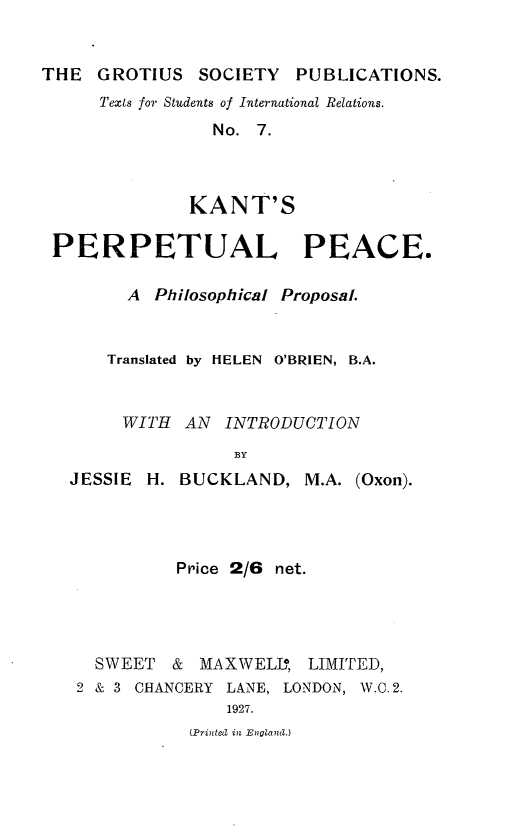 handle is hein.beal/kperpc0001 and id is 1 raw text is: 


THE  GROTIUS   SOCIETY   PUBLICATIONS.


Texts for Students of International Relations.
           No. 7.



         KANT'S


PERPETUAL PEACE.

       A  Philosophical Proposal.


     Translated by HELEN O'BRIEN, B.A.


       WITH  AN  INTRODUCTION
                  BY


JESSIE H.


BUCKLAND,   M.A. (Oxon).


          Price 2/6 net.




  SWEET  &  MAXWELL,  LIMITED,
2 & 3 CHANCERY LANE, LONDON, W.C. 2.
               1927.


(Printed in Engllan.)


