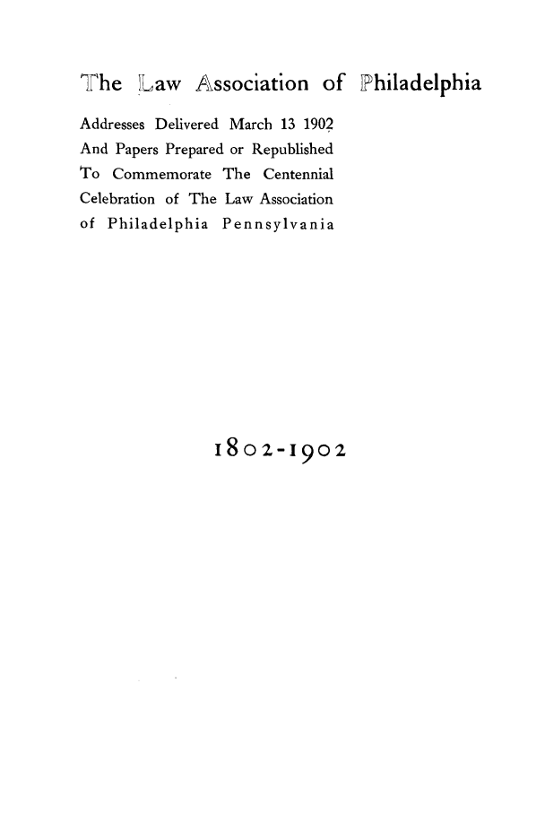 handle is hein.beal/laasphi0001 and id is 1 raw text is: The    Law    Association     of Philadelphia
Addresses Delivered March 13 1902
And Papers Prepared or Republished
To Commemorate The Centennial
Celebration of The Law Association
of Philadelphia Pennsylvania
180 2-1902


