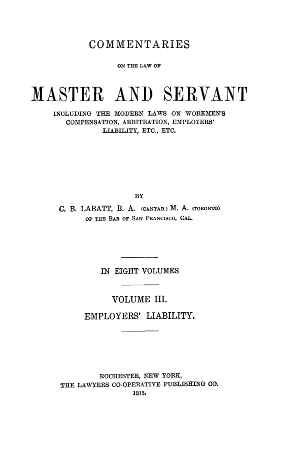 handle is hein.beal/labatco0003 and id is 1 raw text is: COMMENTARIES
ON THE LAW OF
MASTER AND SERVANT
INCLUDING THE MODERN LAWS ON WORKMEN'S
COMPENSATION, ARBITRATION, EMPLOYERS'
LIABILITY, ETC., ETC.
BY
C. B. LABATT, B. A. (CANTAB.) M. A. (TORONTO)
OF THE BAR OF SAN FRANCISCO, CAL.

IN EIGHT VOLUMES
VOLUME III.
EMPLOYERS' LIABILITY.
ROCHESTER, NEW YORK,
THE LAWYERS CO-OPERATIVE PUBLISHING CO.
19130


