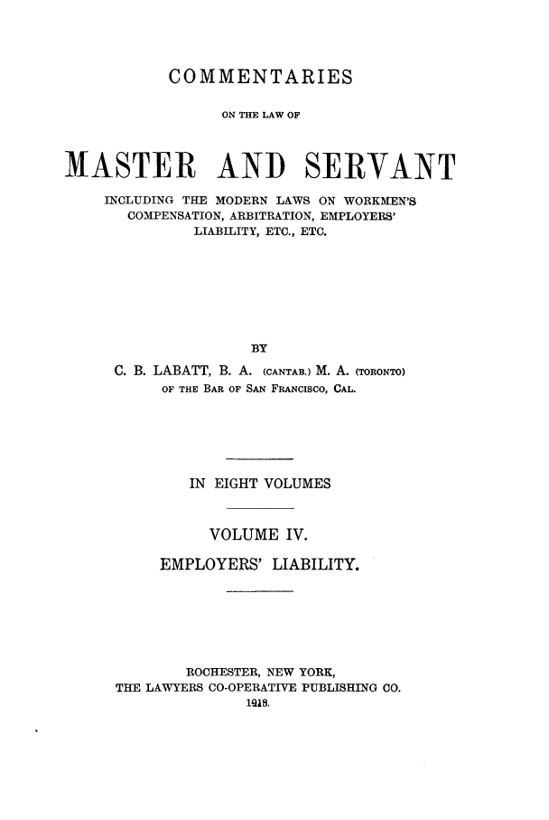 handle is hein.beal/labatco0004 and id is 1 raw text is: COMMENTARIES
ON THE LAW OF
MASTER AND SERVANT
INCLUDING THE MODERN LAWS ON WORKMEN'S
COMPENSATION, ARBITRATION, EMPLOYERS'
LIABILITY, ETC., ETC.
BY
C. B. LABATT, B. A. (CANTAB.) M. A. (TORONTO)
OF THE BAR OF SAN FRANCISCO, CAL.

IN EIGHT VOLUMES
VOLUME IV.
EMPLOYERS' LIABILITY.
ROCHESTER, NEW YORK,
THE LAWYERS CO-OPERATIVE PUBLISHING CO.
1iia,


