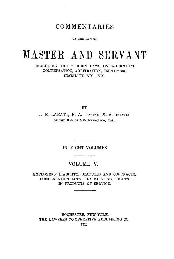 handle is hein.beal/labatco0005 and id is 1 raw text is: COMMENTARIES
ON THE LAW OF
MASTER AND SERVANT
INCLUDING THE MODERN LAWS ON WORKMEN'S
COMPENSATION, ARBITRATION, EMPLOYERS'
LIABILITY, ETC., ETC.
BY
C. B. LABATT, B. A. (CANTAIB.)M. A. (TORONTO)
OF THE BAR OF SAN FRANCISCO, CAL.
IN EIGHT VOLUMES
VOLUME V.
EMPLOYERS' LIABILITY, STATUTES AND CONTRACTS,
COMPENSATION ACTS, BLACKLISTING, RIGHTS
IN PRODUCTS OF SERVICE.
ROCHESTER, NEW YORK,
THE LAWYERS CO-OPERATIVE PUBLISHING CO.
1013.


