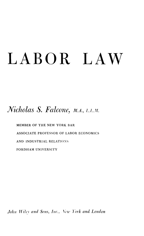 handle is hein.beal/laborlaw0001 and id is 1 raw text is: LABOR

LAW

Nicholas S. Falcone, M.A., L.L.M.
MEMBER OF THE NEW YORK BAR
ASSOCIATE PROFESSOR OF LABOR ECONOMICS
AND INDUSTRIAL RELATIONS
FORDHAM UNIVERSITY

John JWilyc and Sons, Inc., N'Tew York and London


