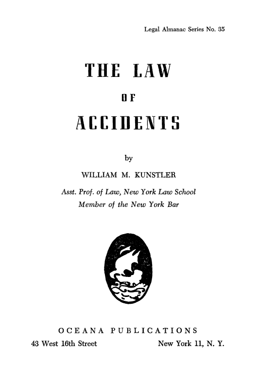 handle is hein.beal/laccidet0001 and id is 1 raw text is: 

Legal Almanac Series No. 35


          THE LAW


                 OF


        AEEIDENTS


                  by

         WILLIAM M. KUNSTLER

      Asst. Prof. of Law, New York Law School
         Member of the New York Bar














     OCEANA PUBLICATIONS
43 West 16th Street     New York 11, N. Y.


