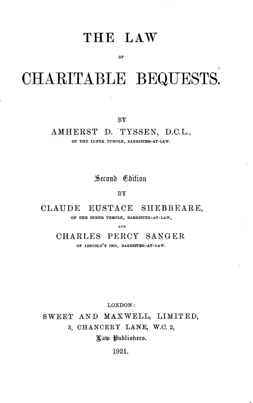 handle is hein.beal/lacharbe0001 and id is 1 raw text is: THE LAW
OF
CHARITABLE BEQUESTS.
BY
AMHERST D. TYSSEN, D.C.L.,
OF THE INNER TEMPLE, BARRISTER-AT-LAW.
BY
CLAUDE EUSTACE SHEBBEARE,
OF THE INNER TEMPLE, BARRISTER-AT-LAW,

CHARLES PERCY SANGER
OF LINCOLN'S INN, BARRISTER-AT-LAW.
LONDON:
SWEET AND MAXWELL, LIMITED,
3, CHANCERY LANE, W.C. 2,
Valu 19blshezs.
1921.


