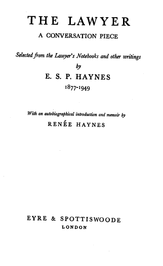 handle is hein.beal/laconp0001 and id is 1 raw text is: THE LAWYER
A CONVERSATION PIECE
Selected from the Lawyer's Notebooks and other writings
by
E. S. P. HAYNES
1877-1949
With an autobiographical introduction and memoir by
RENEE HAYNES

EYRE & SPOTTISWOODE
LONDON


