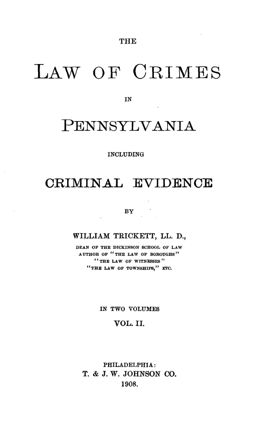 handle is hein.beal/lacrimepen0002 and id is 1 raw text is: ï»¿THE

LAW OF CRIMES
IN
PENN SYLVANIA

INCLUDING

CRIMINAL

EVIDENCE

BY

WILLIAM TRICKETT, LL. D.,
DEAN OF THE DICKINSON SCHOOL OF LAW
AUTHOR OF THE LAW OF BOROUGHS
 THE LAW OF WITNESSES
THE LAW OF TOWNSHIPS, ETC.
IN TWO VOLUMES
VOL. II.
PHILADELPHIA:
T. & J. W. JOHNSON CO.
1908.



