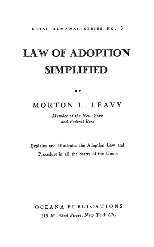 handle is hein.beal/ladopts0001 and id is 1 raw text is: 



LEGAL ALMANAC  SERIES NO. 3


LAW OF ADOPTION


      SUPLIHED


               BY


   MORTON L. LEAVY

        Member of the New York
           and Federal Bars


Explains and Illustrates the Adoption Law and
  Procedure in all the States of the Union









  OCEANA PUBLICATIONS
  115 W. 42nd Street, New York City


