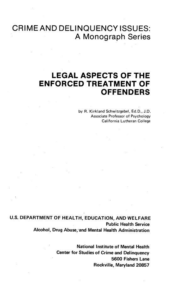 handle is hein.beal/laentrofd0001 and id is 1 raw text is: 



CRIME AND DELINQUENCY ISSUES:
                      A Monograph Series






              LEGAL ASPECTS OF THE
          ENFORCED TREATMENT OF
                               OFFENDERS


                       by R. Kirkland Schwitzgebel, Ed.D., J.D.
                           Associate Professor of Psychology
                               California Lutheran College

















U.S. DEPARTMENT OF HEALTH, EDUCATION, AND WELFARE
                                Public Health Service
        Alcohol, Drug Abuse,'and Mental Health Administration


                      National Institute of Mental Health
                Center for Studies of Crime and Delinquency
                                  5600 Fishers Lane
                            Rockville, Maryland 20857


