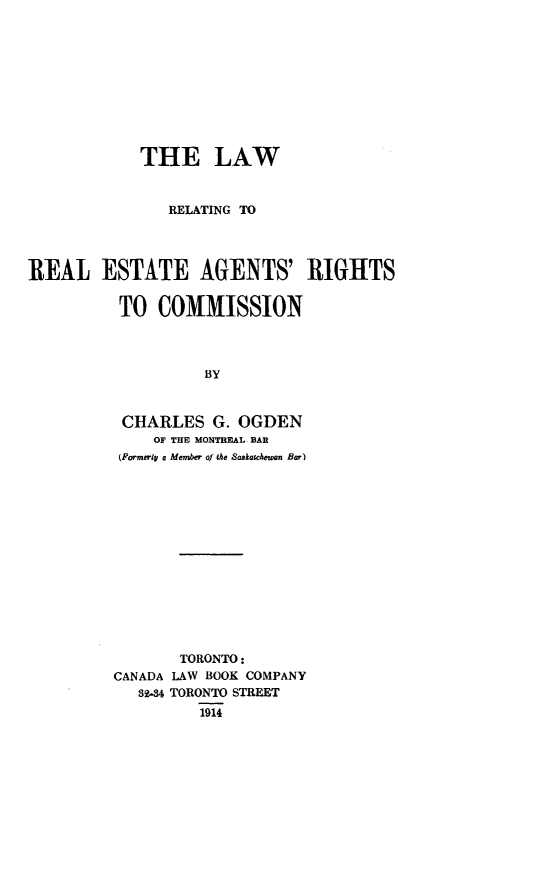 handle is hein.beal/laerlagri0001 and id is 1 raw text is: THE LAW
RELATING TO
REAL ESTATE AGENTS' RIGHTS
TO COMMISSION
BY
CHARLES G. OGDEN
OF THE MONTREAL BAR
(Formwly a Member of he Saskatewan Bar)

TORONTO:
CANADA LAW BOOK COMPANY
39-34 TORONTO STREET
1914


