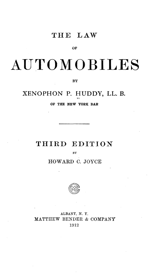 handle is hein.beal/lafaoms0001 and id is 1 raw text is: 






        THE LAW

            OF



AUTOMOBILES

            BY


  XENOPHON P. HUDDY, LL. B.

        OF THE NEW YORK BAR








     THIRD EDITION
            BY

        HOWARD C. JOYCE


     ALBANY, N. Y.
MATTHEW BENDER & COMPANY
       1912


