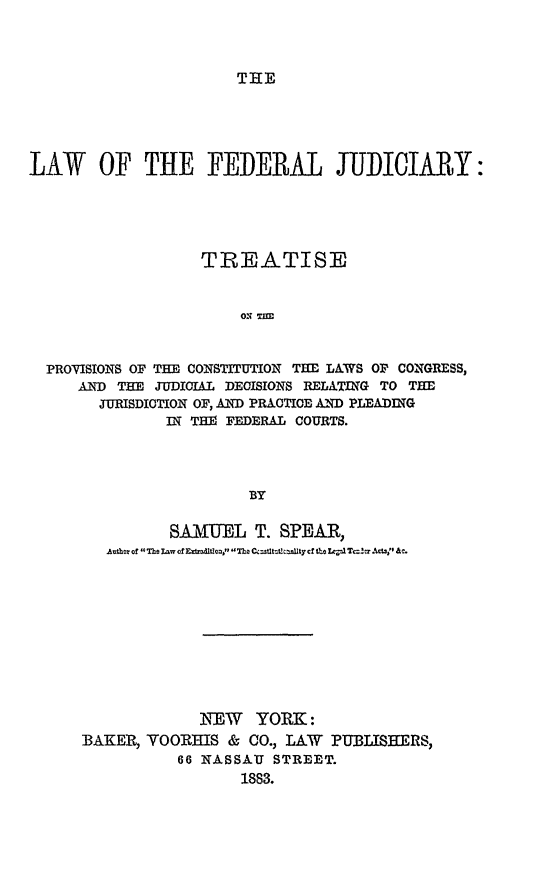 handle is hein.beal/lafedju0001 and id is 1 raw text is: 








LAW OF THE FEDERAL JUDICIARY:




                 TREATISE


                     ON TIE


  PROVISIONS OF THE CONSTITUTION THE LAWS OF CONGRESS,
     AND THE JUDICIAL DECISIONS RELATING TO THE
       JURISDICTION OF, AND PRACTICE A)ND PLEADING
              IN TI FEDERAL COURTS.



                      BY


         SAMUEL T. SPEAR,
   Athr of The Lmw of EFdrad1Uon, n~oC  Atc ~oAc1T~v .  .









            NEW YORK:
BAKER, VORHIS & CO., LAW PUBLISHERS,
          66 NASSAU STREET.
                1883.


