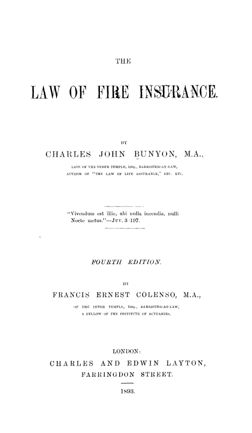 handle is hein.beal/lafein0001 and id is 1 raw text is: 








THE


LAW OF FIRE INSURANCE.






                       HY

    CHARLES JOHN           BUNYON, M.A.,

           LATE OF [HE INNER TEMPLE, ESQ., BARRISTER-AT-LAW,
         AUTHOR OF THE LAW  OF LIFE ASSURANCE, ETC. ETC.





         Vivendum est illic, ubi nulla  incliia, nulli
         Nocte inetus.-Jur. 3 -197.






                FOURTH   EDITION.




      FRANCIS ERNEST COLENSO, M.A.,

           OF THE INNER TEMPLE, ESQ., HARRISTER-AT-LAW,
             A FELLOW OF THE INSTITUTE OF ACTUARIES.





                     LONDON:

     CHARLES AND EDWIN LAYTON,

             FARRINGDON STREET.

                       1893.


