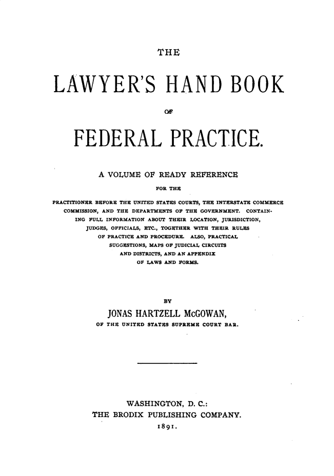 handle is hein.beal/lahbfp0001 and id is 1 raw text is: 








THE


LAWYER'S HAND BOOK



                         of





     FEDERAL PRACTICE.




          A VOLUME   OF READY  REFERENCE

                       FOR THE

PRACTITIONER BEFORE THE UNITED STATES COURTS, THE INTERSTATE COMMERCE
   COMMISSION, AND THE DEPARTMENTS OF THE GOVERNMENT. CONTAIN-
     ING FULL INFORMATION ABOUT THEIR LOCATION, JURISDICTION,
        JUDGES, OFFICIALS, ETC., TOGETHER WITH THEIR RULES
          OF PRACTICE AND PROCEDURE. ALSO, PRACTICAL
             SUGGESTIONS, MAPS OF JUDICIAL CIRCUITS
               AND DISTRICTS, AND AN APPENDIX
                   OF LAWS AND FORMS.






                         BY

            JONAS  HARTZELL   McGOWAN,
          OF THE UNITED STATES SUPREME COURT BAR.














                 WASHINGTON,  D. C.:

         THE  BRODIX PUBLISHING  COMPANY.


