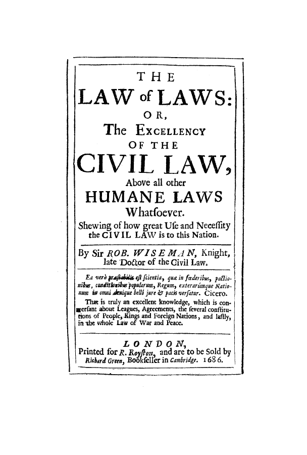 handle is hein.beal/lalaexc0001 and id is 1 raw text is: THE
LAW of LAWS:
O R,
The EXCELLENCY
OF THE
CIVIL LAW,
Above all other
HUMANE LAWS
Whatfoever.
Shewing of how great Ufe and Neceflity
the CIV IL LAW    is to this Nation.
By Sir ROB. WISE IMl N, Knight,
late Do6tor of the Civil Law,
Ea verA praj4is ei fcientia, que in fiederibus, pamio-
nihv, wadiiksibvypulam, Regum, exterardmque Ratio-
no is omii Arique bell jure &o pacis verfatur. Cicero.
That is truly an excellent knowledge, which is con-
rerant about Leagues, Agreements, the feveral conflitu-
tions of People,-Kings and Foreign Nations, and lafily,
in the whole Law of War and Peace.
LONDON,
Printed for R. Roy on, and are to be Sold by
IRichard Green, Bookfeller in Cambridge. I 68 6.


