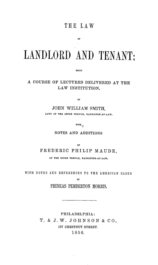 handle is hein.beal/lalante0001 and id is 1 raw text is: ï»¿THE LAW
OF
LANDLORD AND TENANT;
BEING
A COURSE OF LECTURES DELIVERED AT THE
LAW INSTITUTION.
BY
JOHN WILLIAM SMITH,
LATE OF THE INNER TEMPLE, BARRISTER-AT-LAW.
WITH
NOTES AND ADDITIONS
BY
FREDERIC PHILIP MAUDE,
OF THE INNER TEMPLE, BARRISTER-AT-LAW.
WITH NOTES AND REFERENCES TO THE AMERICAN CASES
BY
PHINEAS PEMBERTON MORRIS.
PHILADELPHIA:
T. & J. W. JOHNSON & CO.
197 CHESTNUT STREET.
1856.


