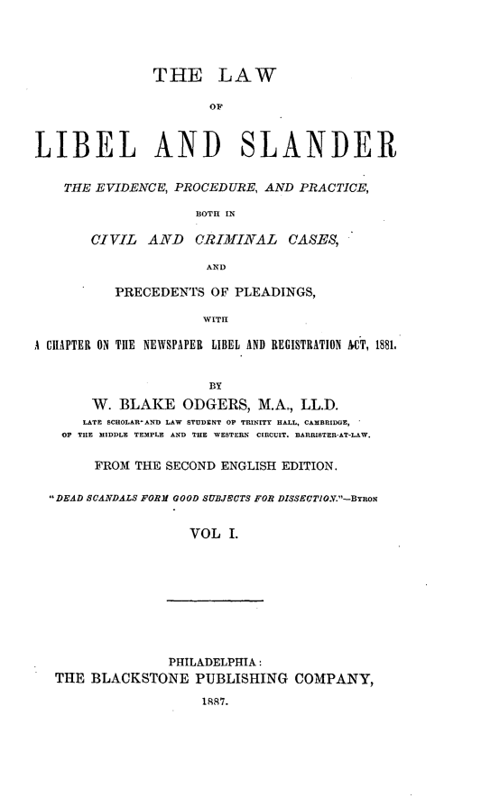 handle is hein.beal/lalibele0001 and id is 1 raw text is: THE LAW
OF
LIBEL AND SLANDER
THE EVIDENCE, PROCEDURE, AND PRACTICE,
BOTH IN
CIVIL   AND    CRIMINAL    CASES,
AND
PRECEDENTS OF PLEADINGS,
WITIl
A CIIAPTER ON TIlE NEWSPAPER LIBEL AND REGISTRATION HT, 1881.
BY
W. BLAKE ODGERS, M.A., LL.D.
LATE SCHOLAR-AND LAW STUDENT OP TRINITY HALL, CAMBRIDGE,
0? THE MIDDLE TEMPLE AND THE WESTERN  CIRCUIT. BARRISTER-AT-LAW.
FROM THE SECOND ENGLISH EDITION.
DEAD SCANDALS FORM GOOD SUBJECTS FOR DISSECTIO.V.-BynoN
VOL I.
PHILADELPHIA:
THE BLACKSTONE PUBLISHING COMPANY,
188R7.


