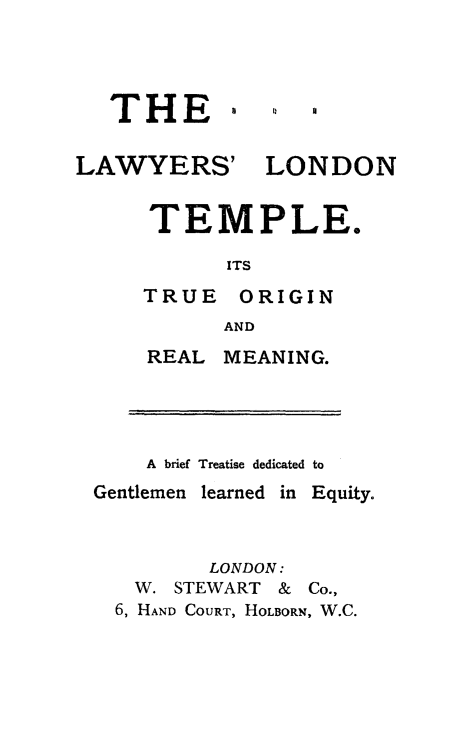 handle is hein.beal/laltmp0001 and id is 1 raw text is: THE

LAWYERS'

LONDON

TEMPLE.
ITS
TRUE ORIGIN
AND
REAL MEANING.
A brief Treatise dedicated to

Gentlemen learned in

Equity.

LONDON:
W. STEWART & Co.,
6, HAND COURT, HOLBORN, W.C.

0


