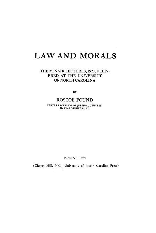 handle is hein.beal/lam0001 and id is 1 raw text is: LAW AND MORALS
THE McNAIR LECTURES, 1923, DELIV-
ERED AT THE UNIVERSITY
OF NORTH CAROLINA
BY
ROSCOE POUND
CARTER PROFESSOR OF JURISPRUDENCE IN
HARVARD UNIVERSITY
Published 1924
(Chapel Hill, N.C.: University of North Carolina Press)


