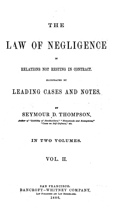 handle is hein.beal/laneront0002 and id is 1 raw text is: THE
LkW OF NEGLIGENCE
IN!
RELATIONS NOT RESTING IN CONTRACT.
ILLUSTRATED BY
LEADING CASES AND NOTES.
fly
SEYMOUR D. THOMPSON,
Aufaor of Liability of Stockholders, Homesteads and Exemptions,
Cases on Sey-Defence, etc.

IN TWO VOLUMES.
V O L. H.
SAN FRANCISCO:
BANCROFT-WHITNEY COMPANY,
LAW PUBBLHERS AND LAw BooKsE.EmRS.
1886.


