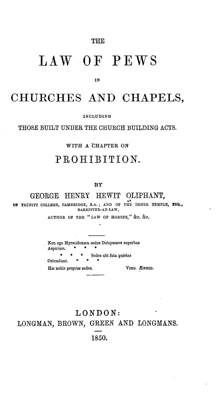 handle is hein.beal/lapcci0001 and id is 1 raw text is: 





THE


       LAW OF PEWS


                      IN


CHURCHES AND CHAPELS,


                   INCLUDING

  THOSE BUILT UNDER THE CHURCH BUILDING ACTS.


              WITH A CHAPTER ON

            PROHIBITION.



                      BY

     GEORGE   HENRY   HEWIT   OLIPHANT,
O- TRINITY COLLEGE, CAMBRIDGE, B.A.; AND  OF THE INNER TEMPLE, ESQ.,
                 BARRISTER-AT-LAW.
          AUTHOR OF THE LAW OF HORSES, &C. &C.


Non ego Myrmidonum sedes Dolopumve superbas
Aspiciam. * * *
   *  *  * Sedes ubi fata quietas
Ostendunt. * * *
HE nobis proprim sedes. VIRno. ANEID.


               LONDON:

LONGMAN,  BROWN,   GREEN  AND  LONGMANS.

                   1850.


