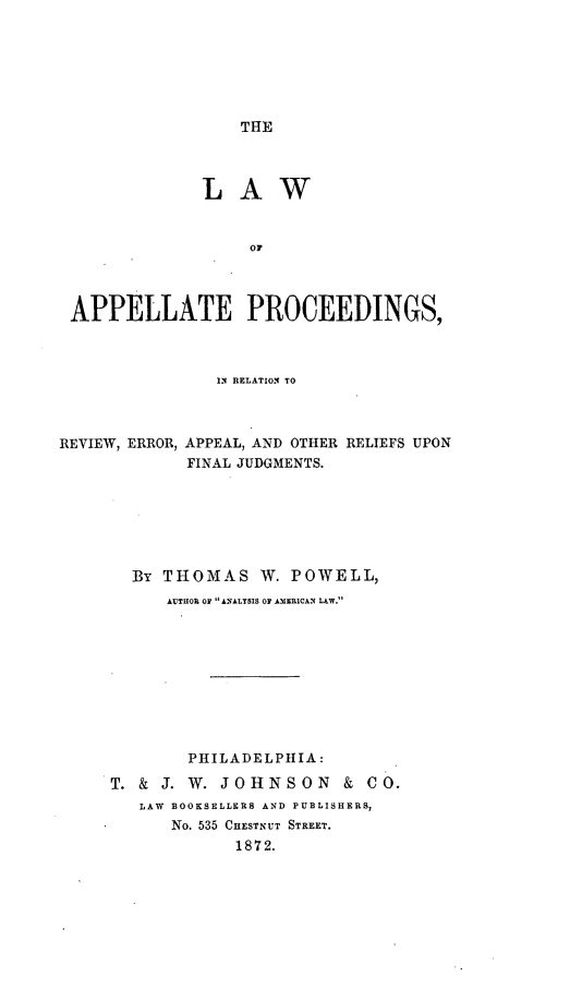 handle is hein.beal/lappelpro0001 and id is 1 raw text is: THE

LAW
APPELLATE PROCEEDINGS,
IN RELATION TO
REVIEW, ERROR, APPEAL, AND OTHER RELIEFS UPON
FINAL JUDGMENTS.
By THOMAS W. POWELL,
AUTHOP OF A NALYSIS OF AISRICAN LAW.
PHILADELPHIA:
T. & J. W. JOHNSON & CO.
LAW  BOOKSELLERS AND PUBLISHERS,
No. 535 CHESTNUT STREET.
1872.


