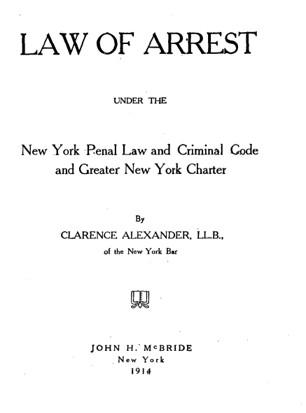 handle is hein.beal/larnypl0001 and id is 1 raw text is: 



LAW OF ARREST




             UNDER THE




New York Penal Law and Criminal Code

     and Greater New York Charter




                By

      CLARENCE ALEXANDER, LL.B.,
           of the New York Bar


JOHN H.' MCBRIDE
    New York
      1914


