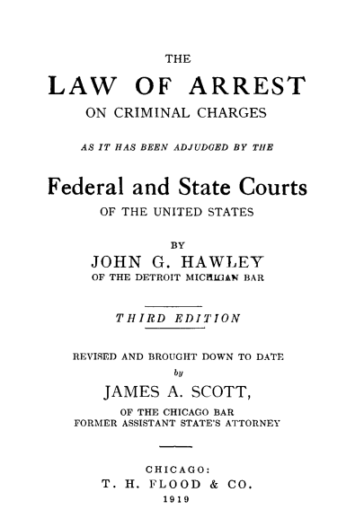 handle is hein.beal/larrch0001 and id is 1 raw text is: THE
LAW OF ARREST
ON CRIMINAL CHARGES
AS IT HAS BEEN ADJUDGED BY THE
Federal and State Courts
OF THE UNITED STATES
BY
JOHN G. HAWLEY
OF THE DETROIT MICIGAN BAR
THIRD EDITION
REVISED AND BROUGHT DOWN TO DATE
by
JAMES A. SCOTT,
OF THE CHICAGO BAR
FORMER ASSISTANT STATE'S ATTORNEY
CHICAGO:
T. H. FLOOD & CO.
1919


